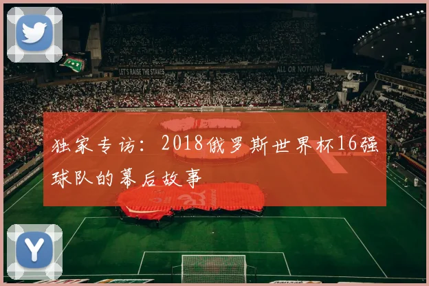 独家专访:2018俄罗斯世界杯16强球队的幕后故事