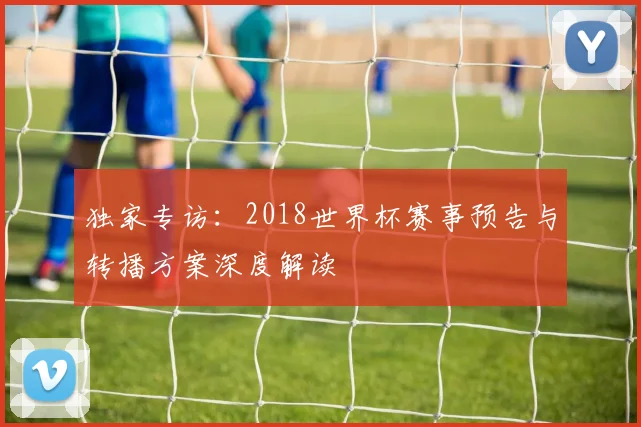 独家专访:2018世界杯赛事预告与转播方案深度解读