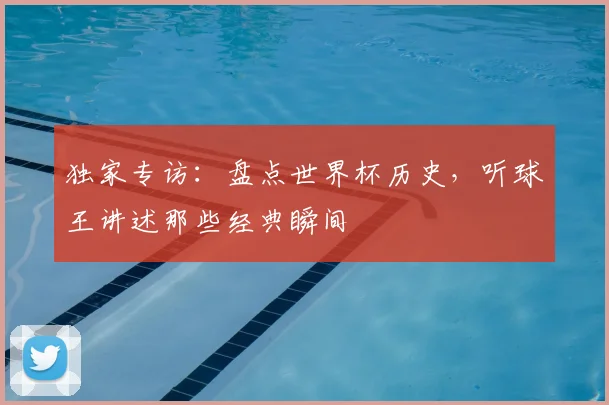 独家专访：盘点世界杯历史，听球王讲述那些经典瞬间