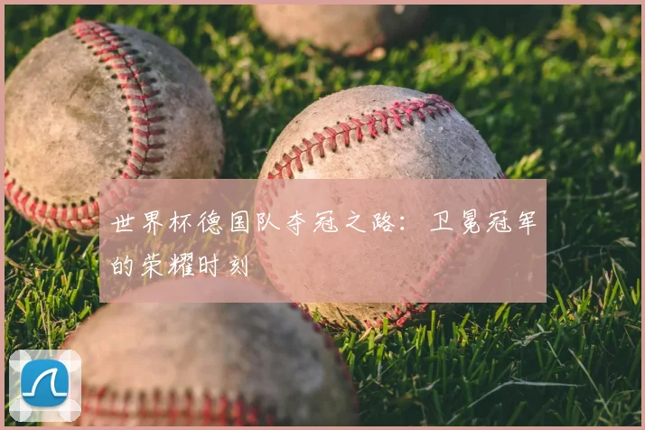 世界杯德国队夺冠之路:卫冕冠军的荣耀时刻
