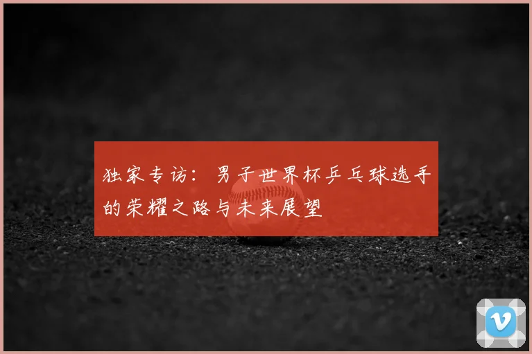 独家专访：男子世界杯乒乓球选手的荣耀之路与未来展望