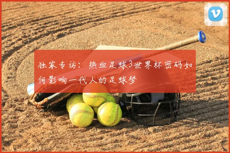 独家专访：热血足球3世界杯密码如何影响一代人的足球梦