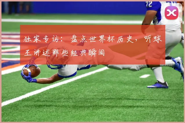 独家专访：盘点世界杯历史，听球王讲述那些经典瞬间