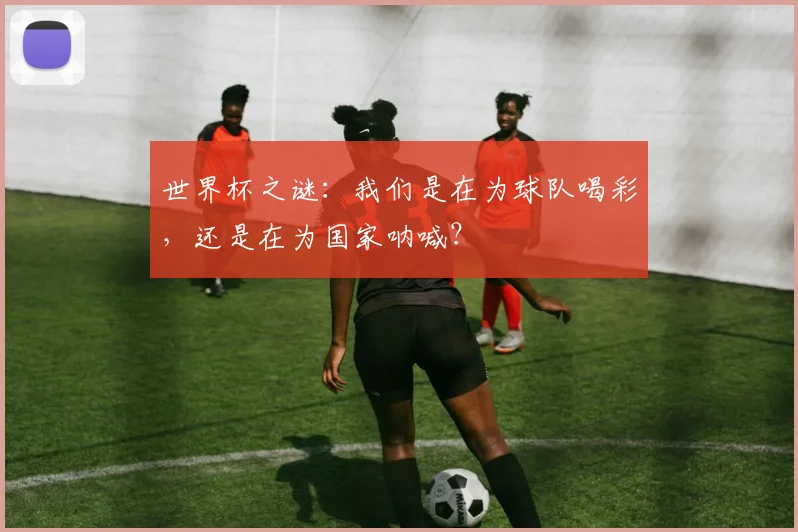 世界杯之谜:我们是在为球队喝彩,还是在为国家呐喊?