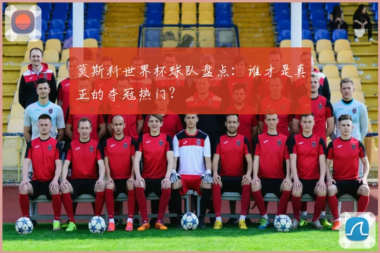 莫斯科世界杯球队盘点：谁才是真正的夺冠热门？