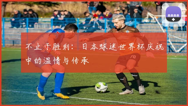 不止于胜利：日本球迷世界杯庆祝中的温情与传承